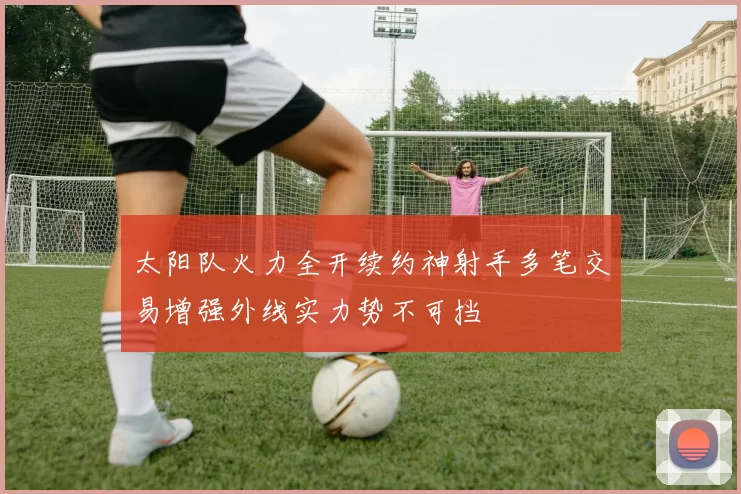 太阳队火力全开续约神射手多笔交易增强外线实力势不可挡