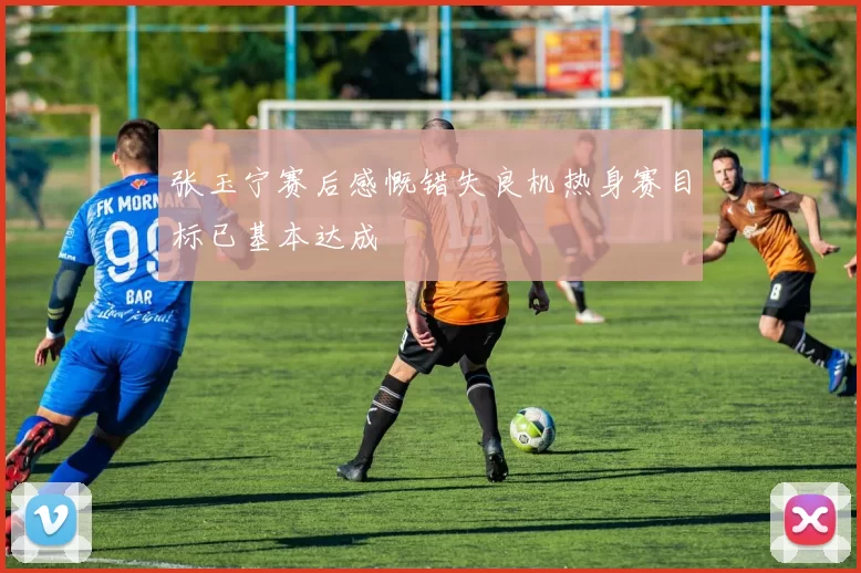 张玉宁赛后感慨错失良机热身赛目标已基本达成