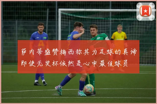 萨内蒂盛赞梅西称其为足球的真谛即使无奖杯依然是心中最佳球员