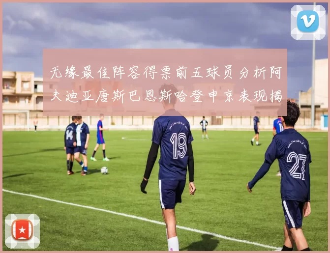 无缘最佳阵容得票前五球员分析阿夫迪亚唐斯巴恩斯哈登申京表现揭秘