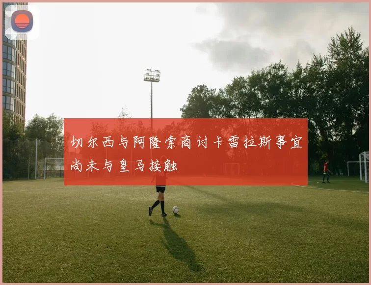 切尔西与阿隆索商讨卡雷拉斯事宜尚未与皇马接触