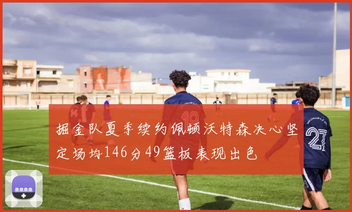 掘金队夏季续约佩顿沃特森决心坚定场均146分49篮板表现出色