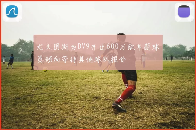 尤文图斯为DV9开出600万欧年薪球员倾向等待其他球队报价