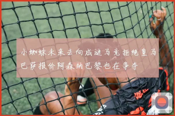 小蜘蛛未来去向成谜马竞拒绝皇马巴萨报价阿森纳巴黎也在争夺
