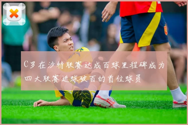 C罗在沙特联赛达成百球里程碑成为四大联赛进球破百的首位球员