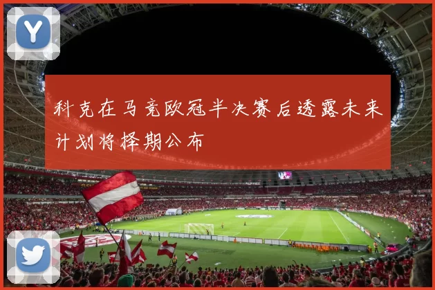 科克在马竞欧冠半决赛后透露未来计划将择期公布