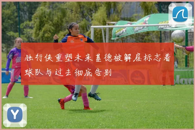 独行侠重塑未来基德被解雇标志着球队与过去彻底告别
