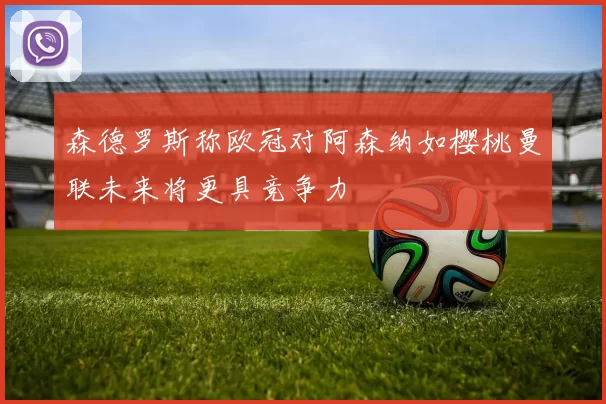 森德罗斯称欧冠对阿森纳如樱桃曼联未来将更具竞争力