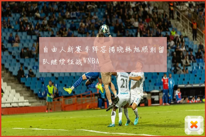 自由人新赛季阵容揭晓韩旭顺利留队继续征战WNBA