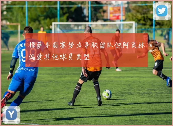 穆萨季前赛努力争取留队但阿莫林偏爱其他球员类型