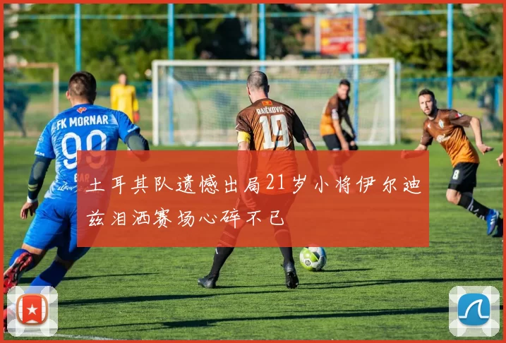 土耳其队遗憾出局21岁小将伊尔迪兹泪洒赛场心碎不已