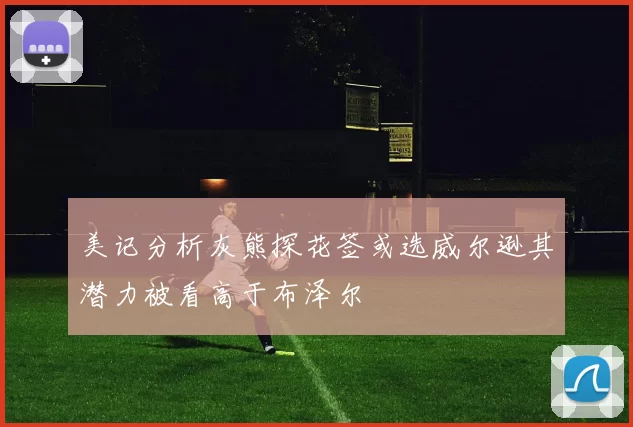 美记分析灰熊探花签或选威尔逊其潜力被看高于布泽尔