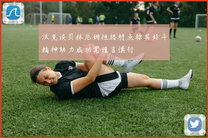 沃克谈贝林厄姆性格特点称其好斗精神助力成功需谨言慎行